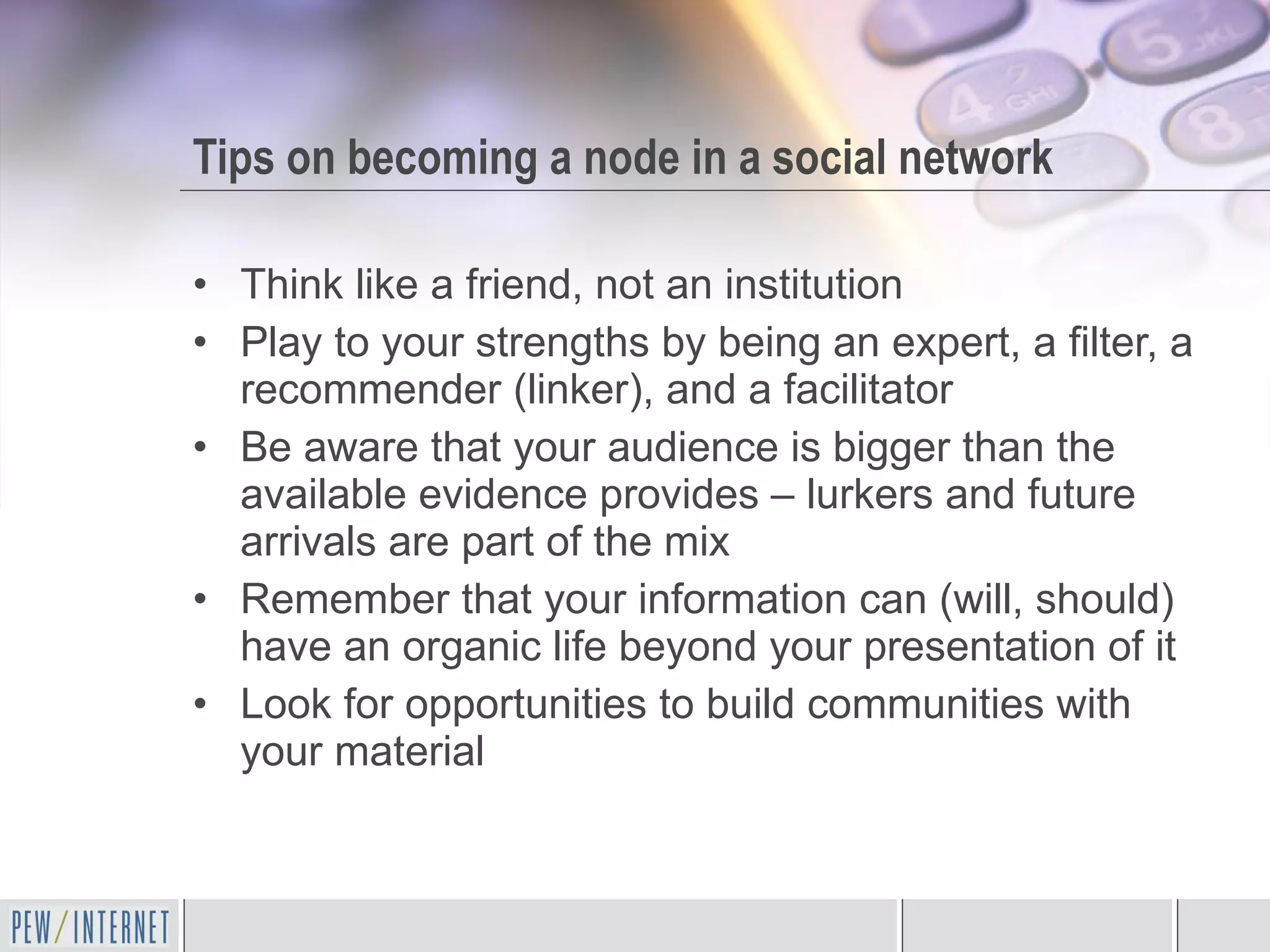 Tips on becoming a node in a social network Think like a friend, not an institution Play to your strengths by being an expert, a filter, a recommender (linker), and a facilitator  Be aware that your audience is bigger than the available evidence provides – lurkers and future arrivals are part of the mix Remember that your information can (will, should) have an organic life beyond your presentation of it Look for opportunities to build communities with your material 