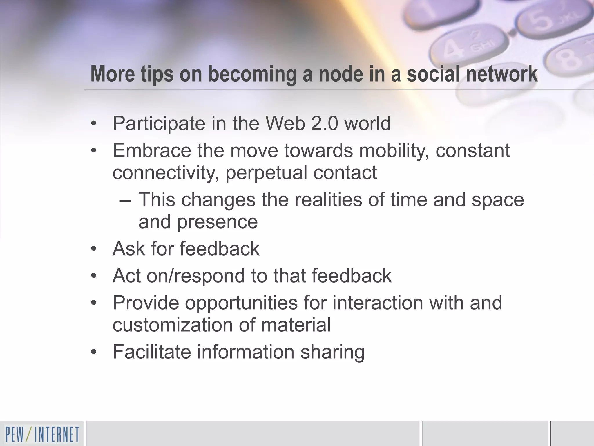 More tips on becoming a node in a social network Participate in the Web 2.0 world Embrace the move towards mobility, constant connectivity, perpetual contact  This changes the realities of time and space and presence Ask for feedback Act on/respond to that feedback Provide opportunities for interaction with and customization of material Facilitate information sharing 