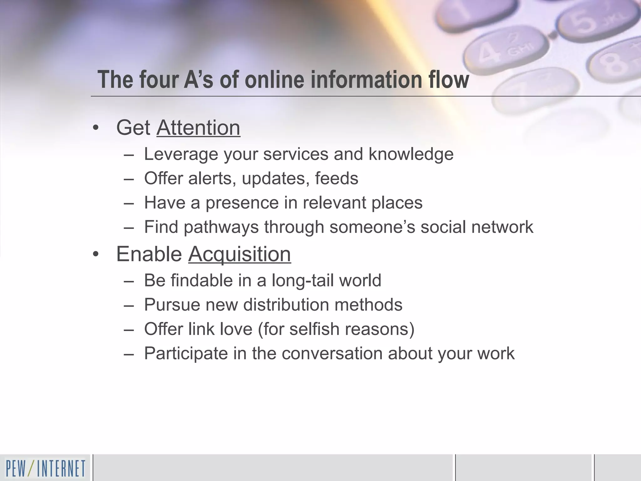 The four A’s of online information flow Get  Attention Leverage your services and knowledge Offer alerts, updates, feeds Have a presence in relevant places Find pathways through someone’s social network Enable  Acquisition Be findable in a long-tail world Pursue new distribution methods Offer link love (for selfish reasons) Participate in the conversation about your work 