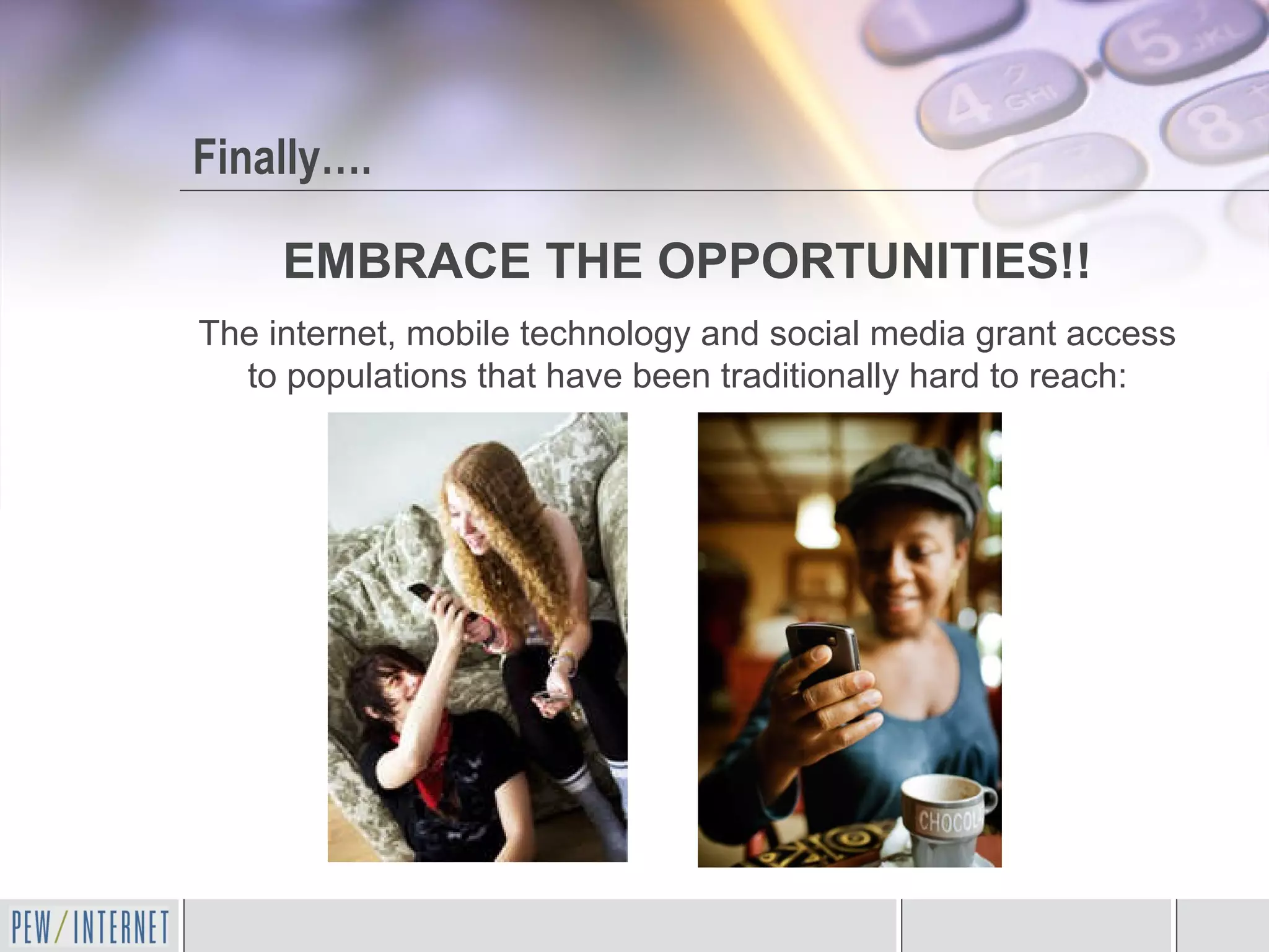 Finally…. EMBRACE THE OPPORTUNITIES!! The internet, mobile technology and social media grant access to populations that have been traditionally hard to reach: 