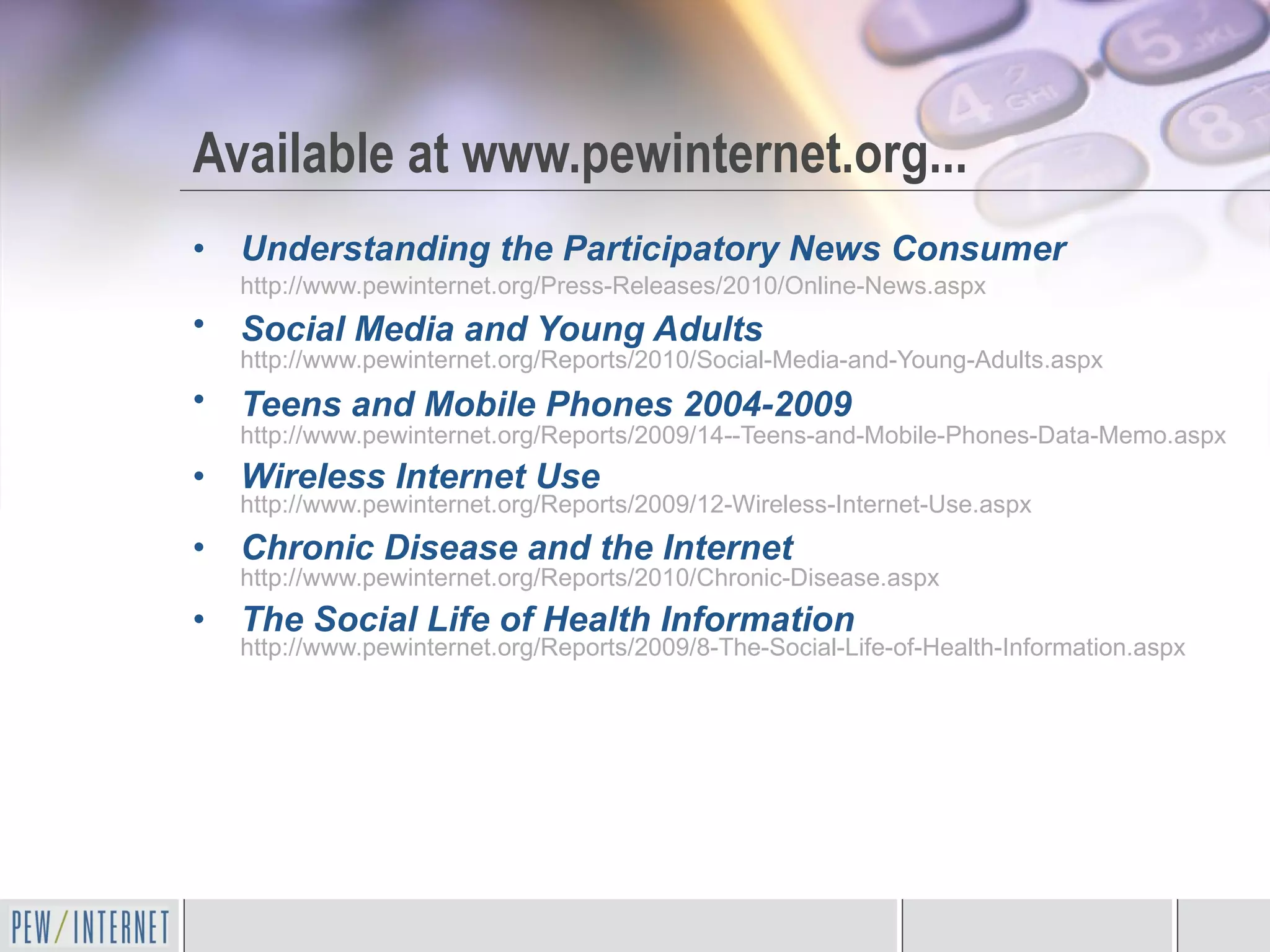 Available at www.pewinternet.org... Understanding the Participatory News Consumer  http://www.pewinternet.org/Press-Releases/2010/Online-News.aspx   Social Media and Young Adults   http://www.pewinternet.org/Reports/2010/Social-Media-and-Young-Adults.aspx   Teens and Mobile Phones 2004-2009   http://www.pewinternet.org/Reports/2009/14--Teens-and-Mobile-Phones-Data-Memo.aspx Wireless Internet Use   http://www.pewinternet.org/Reports/2009/12-Wireless-Internet-Use.aspx   Chronic Disease and the Internet   http://www.pewinternet.org/Reports/2010/Chronic-Disease.aspx   The Social Life of Health Information   http://www.pewinternet.org/Reports/2009/8-The-Social-Life-of-Health-Information.aspx 