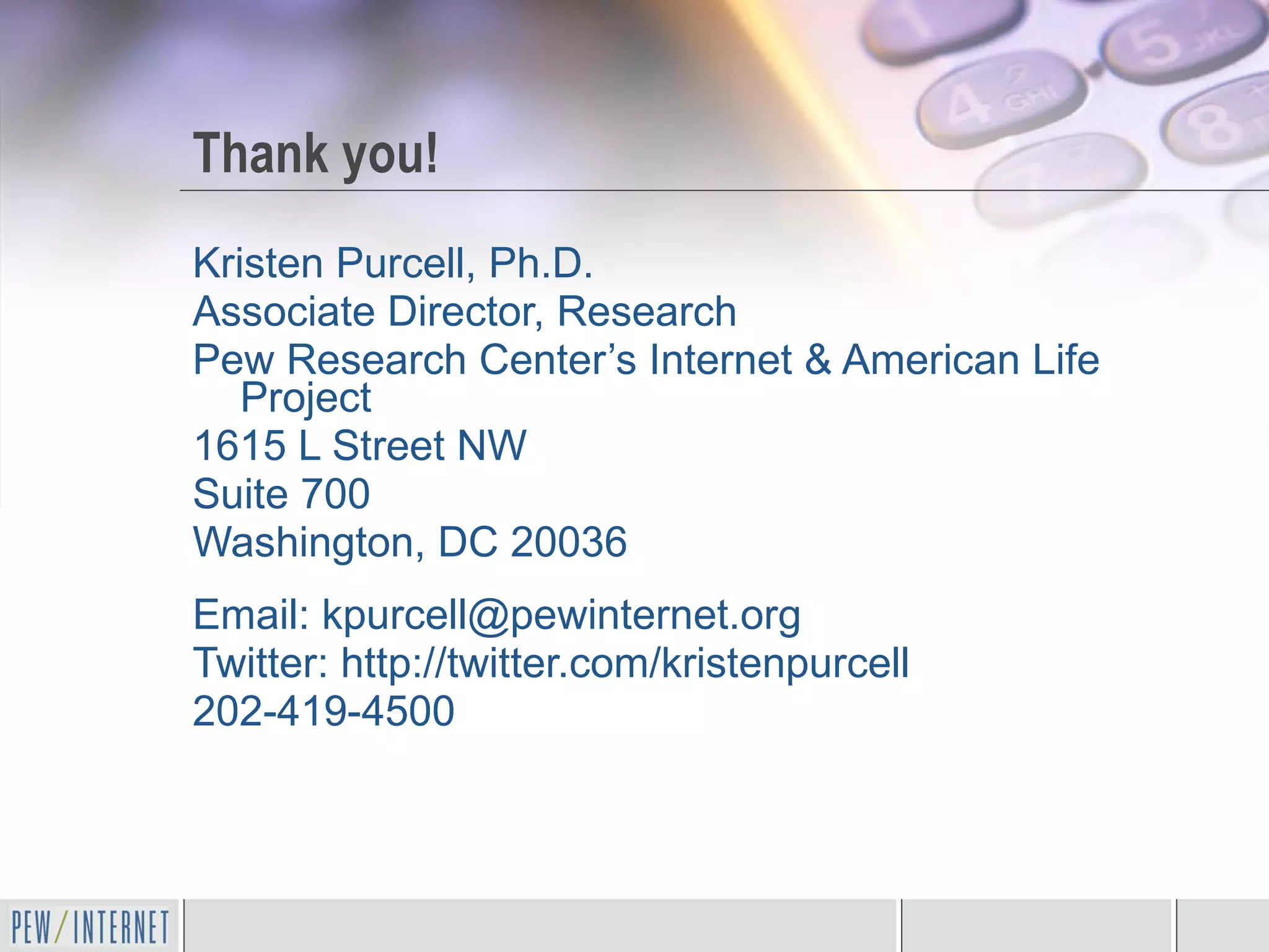 Thank you! Kristen Purcell, Ph.D. Associate Director, Research Pew Research Center’s Internet & American Life Project 1615 L Street NW Suite 700 Washington, DC 20036 Email: kpurcell@pewinternet.org Twitter: http://twitter.com/kristenpurcell  202-419-4500 