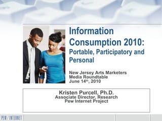 Information Consumption 2010: Portable, Participatory and Personal Kristen Purcell, Ph.D. Associate Director, Research Pew Internet Project New Jersey Arts Marketers  Media Roundtable June 14 th , 2010 