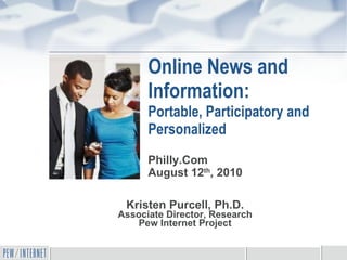 Online News and Information: Portable, Participatory and Personalized Kristen Purcell, Ph.D. Associate Director, Research Pew Internet Project Philly.Com August 12 th , 2010 