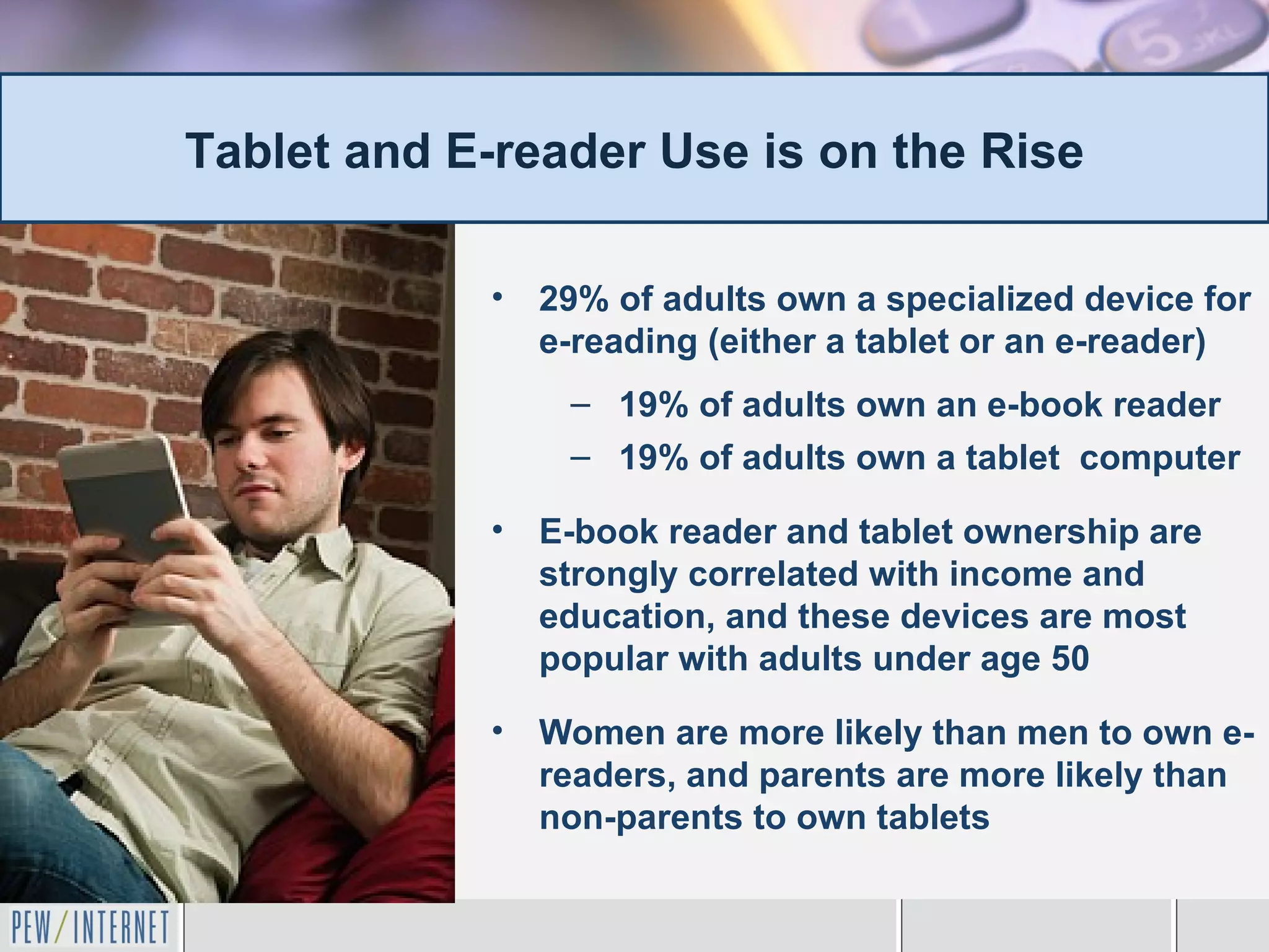 Tablet and E-reader Use is on the Rise

            •   29% of adults own a specialized device for
                e-reading (either a tablet or an e-reader)
                 – 19% of adults own an e-book reader
                 – 19% of adults own a tablet computer

            •   E-book reader and tablet ownership are
                strongly correlated with income and
                education, and these devices are most
                popular with adults under age 50

            •   Women are more likely than men to own e-
                readers, and parents are more likely than
                non-parents to own tablets
 