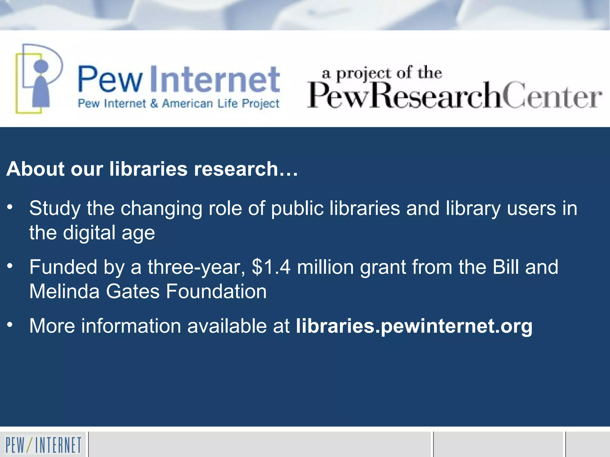 About our libraries research…
• Study the changing role of public libraries and library users in
  the digital age
• Funded by a three-year, $1.4 million grant from the Bill and
  Melinda Gates Foundation
• More information available at libraries.pewinternet.org
 