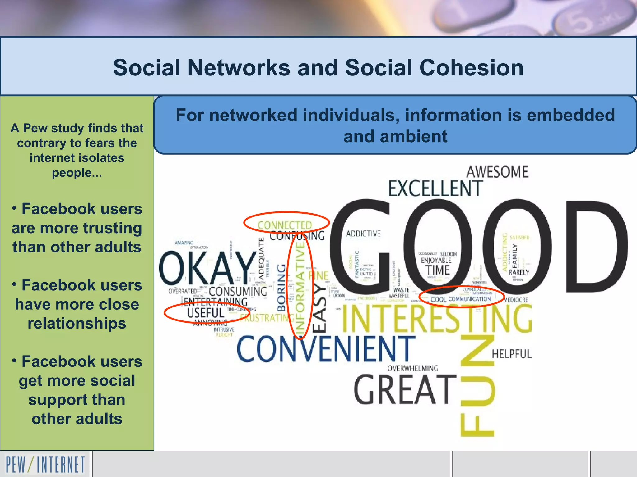 Social Networks and Social Cohesion
                         For networked individuals, information is embedded
A Pew study finds that
 contrary to fears the                      and ambient
   internet isolates
       people...

• Facebook users
are more trusting
than other adults

• Facebook users
 have more close
   relationships

• Facebook users
 get more social
   support than
   other adults
 