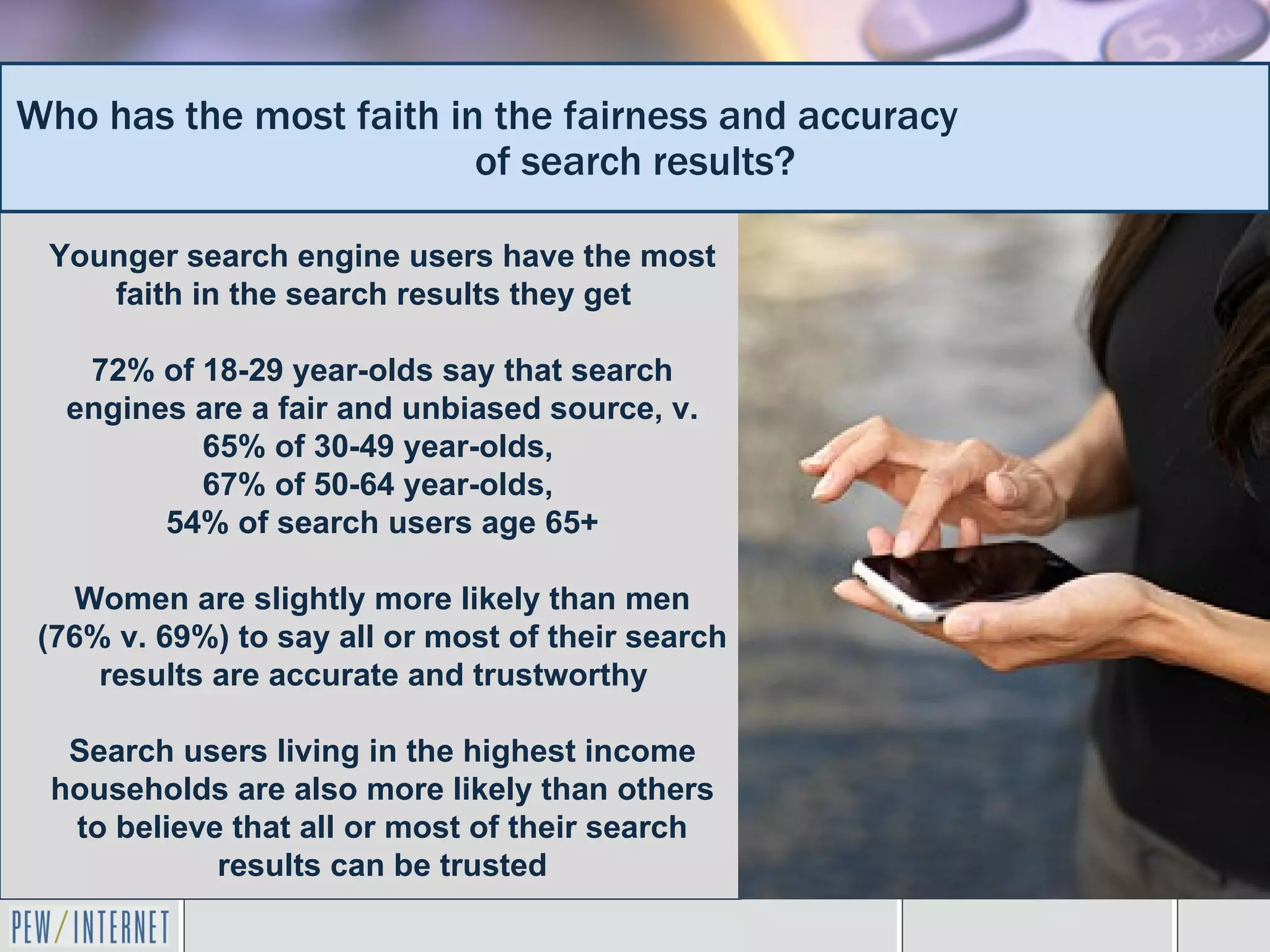 Who has the most faith in the fairness and accuracy
                         of search results?

 Younger search engine users have the most
    faith in the search results they get

   72% of 18-29 year-olds say that search
  engines are a fair and unbiased source, v.
          65% of 30-49 year-olds,
          67% of 50-64 year-olds,
        54% of search users age 65+

    Women are slightly more likely than men
 (76% v. 69%) to say all or most of their search
     results are accurate and trustworthy

  Search users living in the highest income
 households are also more likely than others
  to believe that all or most of their search
            results can be trusted
 