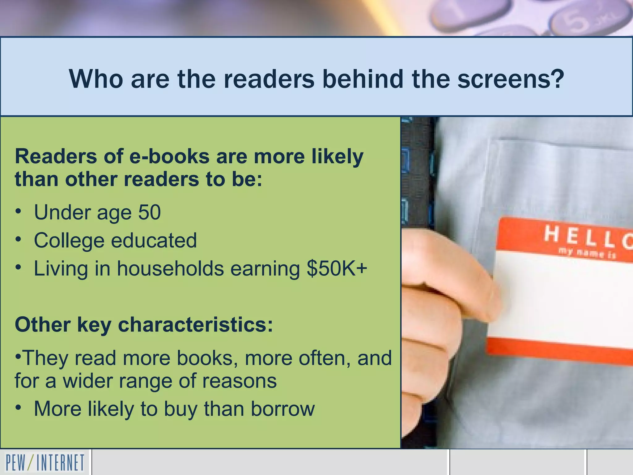 Who are the readers behind the screens?

Readers of e-books are more likely
than other readers to be:
• Under age 50
• College educated
• Living in households earning $50K+

Other key characteristics:
•They read more books, more often, and
for a wider range of reasons
• More likely to buy than borrow
 