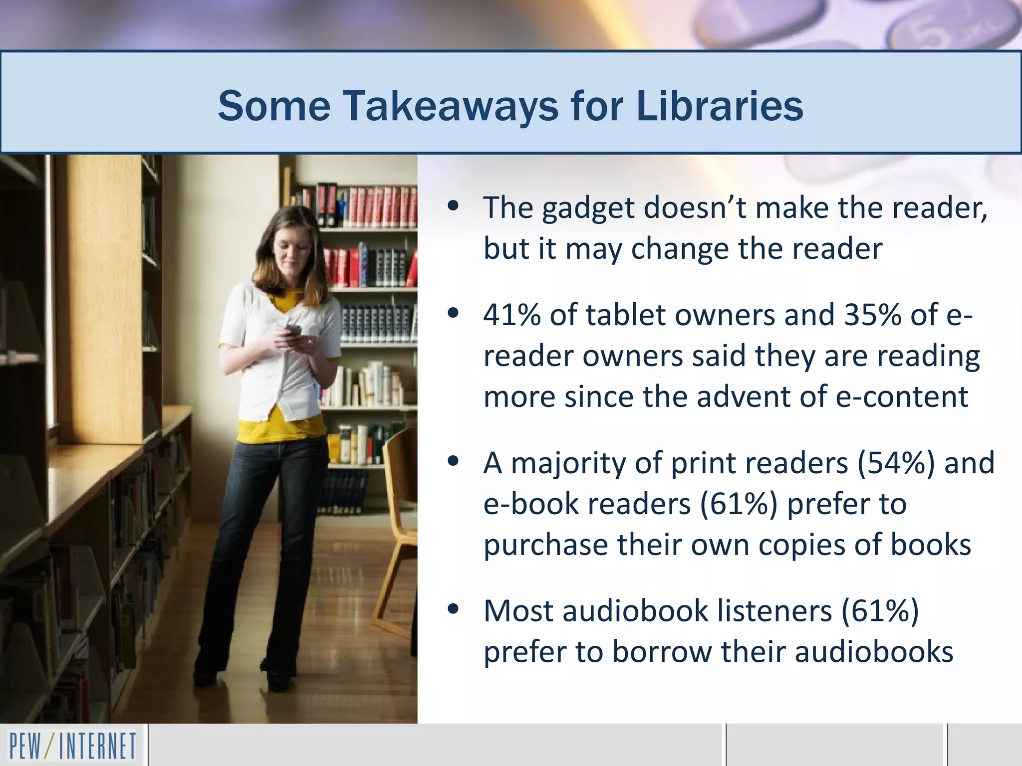 Some Takeaways for Libraries
 Additional takeaways for librarians
           • The gadget doesn’t make the reader,
             but it may change the reader
           • 41% of tablet owners and 35% of e-
             reader owners said they are reading
             more since the advent of e-content
           • A majority of print readers (54%) and
             e-book readers (61%) prefer to
             purchase their own copies of books
           • Most audiobook listeners (61%)
             prefer to borrow their audiobooks
 