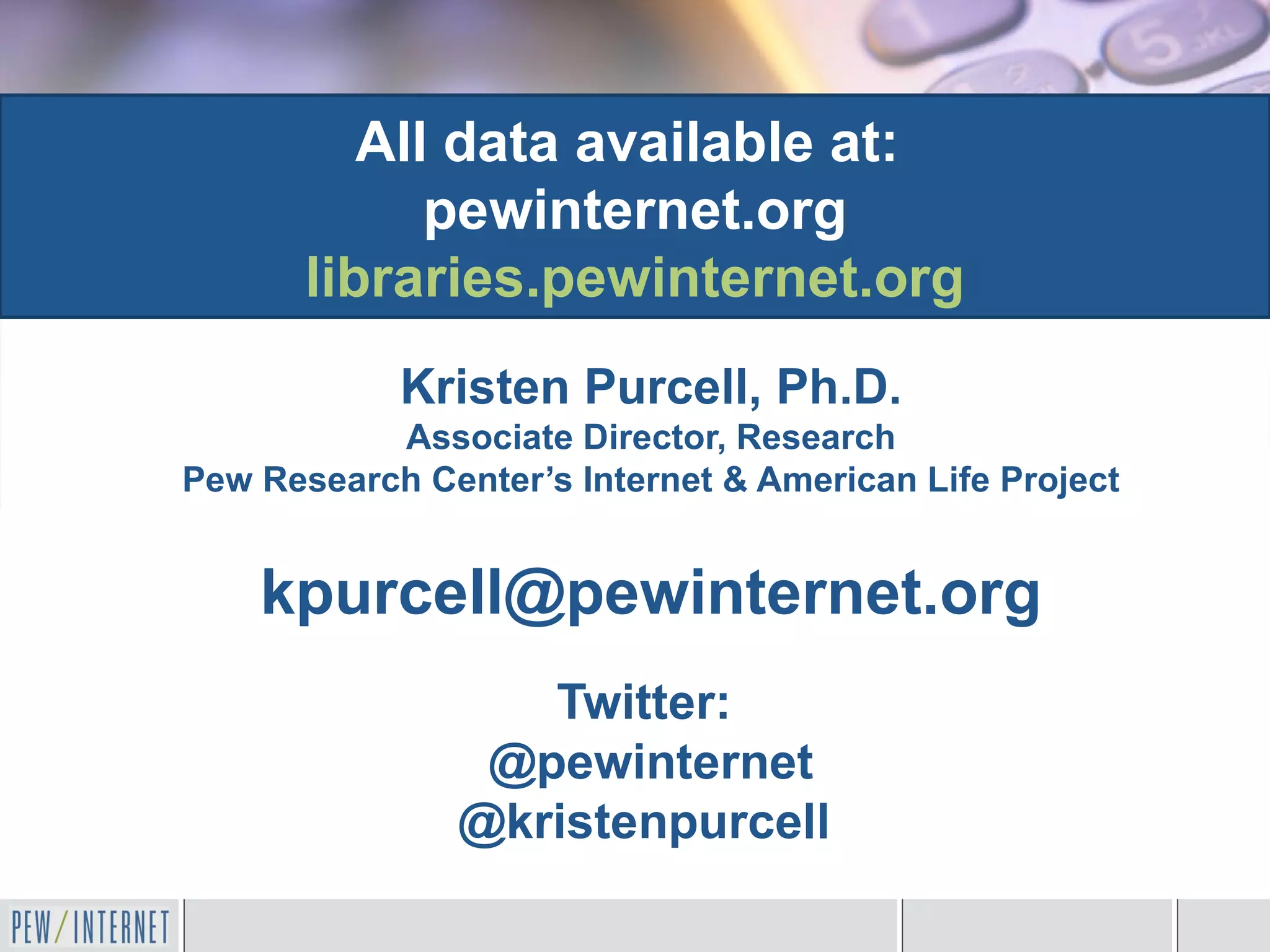 All data available at:
             pewinternet.org
       libraries.pewinternet.org
            Kristen Purcell, Ph.D.
           Associate Director, Research
Pew Research Center’s Internet & American Life Project


    kpurcell@pewinternet.org
                  Twitter:
                @pewinternet
               @kristenpurcell
 