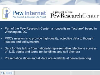 • Part of the Pew Research Center, a nonpartisan “fact tank” based in
  Washington, DC

• PRC’s mission is to provide high quality, objective data to thought
  leaders and policymakers

• Data for this talk is from nationally representative telephone surveys
  of U.S. adults and teens (on landlines and cell phones)

• Presentation slides and all data are available at pewinternet.org
 