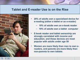 Tablet and E-reader Use is on the Rise

            •   29% of adults own a specialized device for
                e-reading (either a tablet or an e-reader)
                 – 19% of adults own an e-book reader
                 – 19% of adults own a tablet computer

            •   E-book reader and tablet ownership are
                strongly correlated with income and
                education, and these devices are most
                popular with adults under age 50

            •   Women are more likely than men to own e-
                readers, and parents are more likely than
                non-parents to own tablets
 