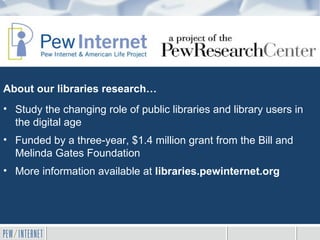 About our libraries research…
• Study the changing role of public libraries and library users in
  the digital age
• Funded by a three-year, $1.4 million grant from the Bill and
  Melinda Gates Foundation
• More information available at libraries.pewinternet.org
 