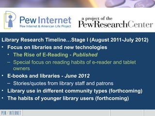 Library Research Timeline…Stage I (August 2011-July 2012)
• Focus on libraries and new technologies
  • The Rise of E-Reading - Published
  – Special focus on reading habits of e-reader and tablet
     owners
• E-books and libraries - June 2012
  – Stories/quotes from library staff and patrons
• Library use in different community types (forthcoming)
• The habits of younger library users (forthcoming)
 