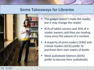 Some Takeaways for Libraries
 Additional takeaways for librarians
           • The gadget doesn’t make the reader,
             but it may change the reader
           • 41% of tablet owners and 35% of e-
             reader owners said they are reading
             more since the advent of e-content
           • A majority of print readers (54%) and
             e-book readers (61%) prefer to
             purchase their own copies of books
           • Most audiobook listeners (61%)
             prefer to borrow their audiobooks
 