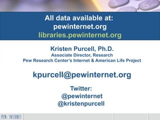 All data available at:
             pewinternet.org
       libraries.pewinternet.org
            Kristen Purcell, Ph.D.
           Associate Director, Research
Pew Research Center’s Internet & American Life Project


    kpurcell@pewinternet.org
                  Twitter:
                @pewinternet
               @kristenpurcell
 