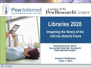 Libraries 2020
Imagining the library of the
  (not too distant) future

        Kris ten Purcell, Ph.D.
  A s s ociate Director, Res earch
        Pew Internet Project

    S UNY Library A s s ociation
       A nnual C onference
          J une 7, 2012
 