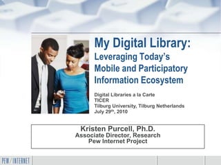 My Digital Library:
      Leveraging Today’s
      Mobile and Participatory
      Information Ecosystem
      Digital Libraries a la Carte
      TICER
      Tilburg University, Tilburg Netherlands
      July 29th, 2010


 Kristen Purcell, Ph.D.
Associate Director, Research
    Pew Internet Project
 