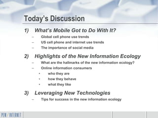 Today’s Discussion
1)       What’s Mobile Got to Do With It?
     –        Global cell phone use trends
     –        US cell phone and internet use trends
     –        The importance of social media

2)       Highlights of the New Information Ecology
     –        What are the hallmarks of the new information ecology?
     –        Online information consumers
          •       who they are
          •       how they behave
          •       what they like

3)       Leveraging New Technologies
     –        Tips for success in the new information ecology
 