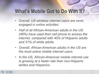 What’s Mobile Got to Do With It?
• Overall, US wireless internet users are more
  engaged in online activities
• Half of all African-American adults in the US
  (48%) have used their cell phone to access the
  internet, compared with 40% of Hispanic adults
  and 31% of white adults
• Overall, African-American adults in the US are
  the most active mobile internet users
• In the US, African-American mobile internet use
  is growing at a faster rate than non-Hispanic
  whites and Hispanics
 