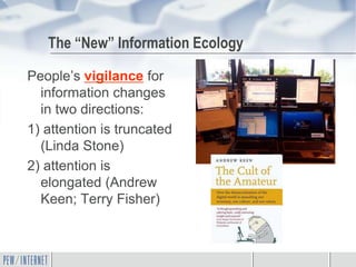 The “New” Information Ecology

People’s vigilance for
  information changes
  in two directions:
1) attention is truncated
  (Linda Stone)
2) attention is
  elongated (Andrew
  Keen; Terry Fisher)
 