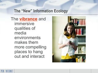 The “New” Information Ecology
The vibrance and
 immersive
 qualities of
 media
 environments
 makes them
 more compelling
 places to hang
 out and interact
 