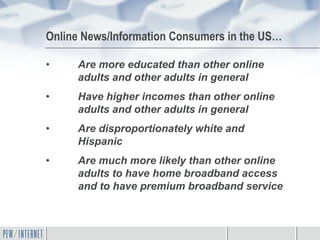 Online News/Information Consumers in the US…

•    Are more educated than other online
     adults and other adults in general
•    Have higher incomes than other online
     adults and other adults in general
•    Are disproportionately white and
     Hispanic
•    Are much more likely than other online
     adults to have home broadband access
     and to have premium broadband service
 