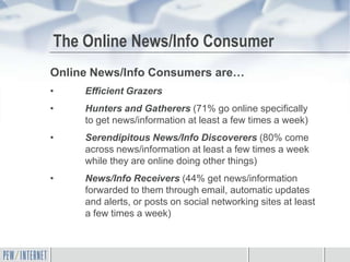 The Online News/Info Consumer
Online News/Info Consumers are…
•    Efficient Grazers
•    Hunters and Gatherers (71% go online specifically
     to get news/information at least a few times a week)
•    Serendipitous News/Info Discoverers (80% come
     across news/information at least a few times a week
     while they are online doing other things)
•    News/Info Receivers (44% get news/information
     forwarded to them through email, automatic updates
     and alerts, or posts on social networking sites at least
     a few times a week)
 