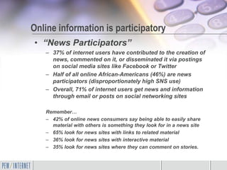 Online information is participatory
• “News Participators”
   – 37% of internet users have contributed to the creation of
     news, commented on it, or disseminated it via postings
     on social media sites like Facebook or Twitter
   – Half of all online African-Americans (46%) are news
     participators (disproportionately high SNS use)
   – Overall, 71% of internet users get news and information
     through email or posts on social networking sites

   Remember…
   – 42% of online news consumers say being able to easily share
     material with others is something they look for in a news site
   – 65% look for news sites with links to related material
   – 36% look for news sites with interactive material
   – 35% look for news sites where they can comment on stories.
 