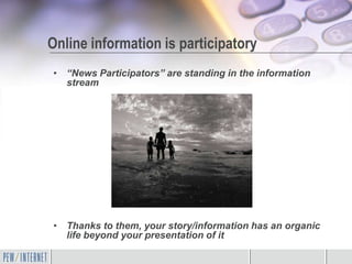 Online information is participatory
• “News Participators” are standing in the information
  stream




• Thanks to them, your story/information has an organic
  life beyond your presentation of it
 