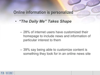 Online information is personalized
• “The Daily Me” Takes Shape

   – 28% of internet users have customized their
     homepage to include news and information of
     particular interest to them

   – 39% say being able to customize content is
     something they look for in an online news site
 