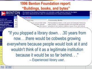 1996 Benton Foundation report:
         “Buildings, books, and bytes”




 "If you plopped a library down. . .30 years from
      now. . .there would be cobwebs growing
everywhere because people would look at it and
   wouldn't think of it as a legitimate institution
       because it would be so far behind. . ."
              -- Experienced library user.
 