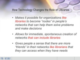 How Technology Changes the Role of Libraries

• Makes it possible for organizations like
  libraries to become “nodes” in people’s
  networks that can help them solve problems
  and make decisions
• Allows for immediate, spontaneous creation of
  networks that can include libraries
• Gives people a sense that there are more
  “friends” in their networks like librarians that
  they can access when they have needs
 