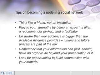 Tips on becoming a node in a social network

• Think like a friend, not an institution
• Play to your strengths by being an expert, a filter,
  a recommender (linker), and a facilitator
• Be aware that your audience is bigger than the
  available evidence provides – lurkers and future
  arrivals are part of the mix
• Remember that your information can (will, should)
  have an organic life beyond your presentation of it
• Look for opportunities to build communities with
  your material
 