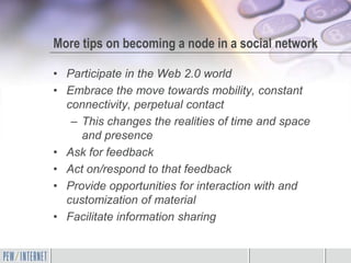 More tips on becoming a node in a social network

• Participate in the Web 2.0 world
• Embrace the move towards mobility, constant
  connectivity, perpetual contact
   – This changes the realities of time and space
     and presence
• Ask for feedback
• Act on/respond to that feedback
• Provide opportunities for interaction with and
  customization of material
• Facilitate information sharing
 