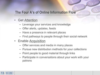 The Four A’s of Online Information Flow
• Get Attention
   –   Leverage your services and knowledge
   –   Offer alerts, updates, feeds
   –   Have a presence in relevant places
   –   Find pathways to people through their social network
• Enable Acquisition
   –   Offer services and media in many places
   –   Pursue new distribution methods for your collections
   –   Point people to good material through links
   –   Participate in conversations about your work with your
       patrons
 