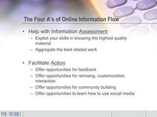 The Four A’s of Online Information Flow
• Help with Information Assessment
   – Exploit your skills in knowing the highest quality
     material
   – Aggregate the best related work


• Facilitate Action
   – Offer opportunities for feedback
   – Offer opportunities for remixing, customization,
     interaction
   – Offer opportunities for community building
   – Offer opportunities to learn how to use social media
 