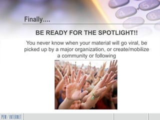 Finally….
    BE READY FOR THE SPOTLIGHT!!
 You never know when your material will go viral, be
picked up by a major organization, or create/mobilize
              a community or following
 
