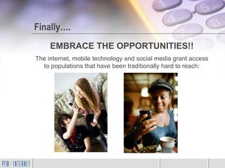 Finally….
     EMBRACE THE OPPORTUNITIES!!
The internet, mobile technology and social media grant access
  to populations that have been traditionally hard to reach:
 