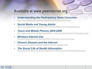 Available at www.pewinternet.org...
• Understanding the Participatory News Consumer
  http://www.pewinternet.org/Press-Releases/2010/Online-News.aspx

• Social Media and Young Adults
  http://www.pewinternet.org/Reports/2010/Social-Media-and-Young-Adults.aspx

• Teens and Mobile Phones 2004-2009
  http://www.pewinternet.org/Reports/2009/14--Teens-and-Mobile-Phones-Data-Memo.aspx

• Wireless Internet Use
  http://www.pewinternet.org/Reports/2009/12-Wireless-Internet-Use.aspx

• Chronic Disease and the Internet
  http://www.pewinternet.org/Reports/2010/Chronic-Disease.aspx

• The Social Life of Health Information
  http://www.pewinternet.org/Reports/2009/8-The-Social-Life-of-Health-Information.aspx
 