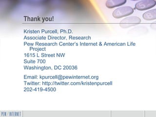 Thank you!
Kristen Purcell, Ph.D.
Associate Director, Research
Pew Research Center’s Internet & American Life
   Project
1615 L Street NW
Suite 700
Washington, DC 20036
Email: kpurcell@pewinternet.org
Twitter: http://twitter.com/kristenpurcell
202-419-4500
 