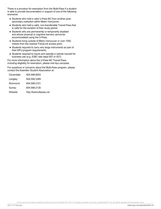 In the event of a discrepency between this document and the official KPU 2014-15 Calendar (available at www.kpu.ca/calendar/2014-15), the official calendar shall be deemed correct.
2014-15 Calendar www.kpu.ca/calendar/2014-15
There is a provision for exemption from the Multi-Pass if a student
is able to provide documentation in support of one of the following
scenarios:
■ Students who hold a valid U-Pass BC from another post-
secondary institution within Metro Vancouver.
■ Students who hold a valid, non-transferable Transit Pass that
is valid for the duration of their study period.
■ Students who are permanently or temporarily disabled
and whose physical or cognitive barriers cannot be
accommodated using the U-Pass.
■ Students living outside of Metro Vancouver or over 1500
metres from the nearest TransLink access point.
■ Students required to carry very large instruments as part of
their KPU program requirements.
■ Students required to insure and operate a vehicle insured for
business use (e.g. ICBC rate class 007 or 027).
For more information about the U-Pass BC Transit Pass,
including eligibility for exemption, please visit kpu.ca/upass.
For questions or concerns about the Multi-Pass program, please
contact the Kwantlen Student Association at:
Cloverdale: 604.598.6053
Langley: 604.599.3389
Richmond: 604.599.2721
Surrey: 604.599.2126
Website http://ksamultipass.ca/
 