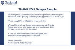 We’re so grateful you shared your positive experience with our experts.
As owners of this growing company, your support means so much to us.
Please accept this small gesture of appreciation!
We would love it if you shared your experience with friends.
Please pass on our information with this special code XXXX.
For every quote, you’ll get rewarded!
To find out more about our Referral Program, visit:
www.nationaladvisorsgroup.com/referral
Have a great day!
Mark Fraser & Victor Nawrocki
THANK YOU, Sample Sample
 