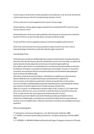 1) Com um giz,é só desenharnochão quadradosenumeradosde 1a 10, acima do 10, desenhe
a forma oval e escreva:Céu!(Fizumdesenhoaqui dolado,viram?)
2) Tire a sorte com os outrosjogadorespraver quemcomeçaa jogar
3) Quemganhar, começa.Agoraé jogar umapedrinhaoutampinhade PET na primeiracasa.
Temque acertar o alvo!
4) Vá pulandocomum pé só emcada quadradoe não vale pisarna casa que está a tampinha.
Se pisar na linhaouna casa marcada, passa a vezpara o próximoamigo.
5) Caso contrário,continue jogandoe cadaveza tampinhaé jogadana próximacasa!
6) Ao final,retorne até aprimeiracasa,pulandoemcada uma do fimao início.E não se
esqueçade pegara tampinhaou pedrade voltapara jogar novamente!
ConsideraçõesFinais
Concluímosque o professoralfabetizadordeve avaliarconstantemente suapráticaeducativa,
poisé por meioda mesmaque o docente iráaprenderaensinar.Poressarazão, os saberesda
prática docente nãosão adquiridossomente pormeiodaformaçãoacadêmica.
Essessaberessãoe devemsercompletadoscomosconhecimentosapreendidosnoexercício
da docência.Entretanto,se oprofessoracreditarque suaformação inicial porsi sósustenta
sua prática,esse professornãoteráuma práticaeducativasuficientemente adequadapara
atuar emclassesde alfabetização.
Alémdisso,é atravésdoexercíciodaauto- reflexãode seutrabalhoque odocente teráa
Oportunidade de reversuaação docente para constantementereorganizá-la.
Com oscontos,as brincadeirasasparlendas,historiasemquadrinhose muitosoutros
recursosutilizadosnaalfabetizaçãoé de grande importânciaparao aprendizadode crianças
que esperamumdesafiocadavezmaisinovadorporparte dosdocentes.
Saberlere escrever,seralfabetizadoe letradoé saberoA,B,C,é sabero 1,2,3 é saberolhar
para o céu e admirar o sol,a luae as estrelas,e cuidarda natureza,é preservarnossacasa
Terra, é cuidar de nós e de nossosiguaisque conhecemoscomoo‘outro”.
Gostaríamos que este trabalhoservissede reflexãoparatodosque trabalhamcomo
letramentoe alfabetização,e acreditamque sóatravésdohábitoda leituraaprendemosa
escrevere serum cidadãocrítico, reflexivo,consciente e inseridonumasociedade maisjustae
igualitária.
ReferenciasBibliográfica
↑ Letramento:umtemaemtrês gêneros.2.ed.BeloHorizonte:Autêntica,2003.
1. ↑ SENNA,LuizAntonioGomes(Org.) Letramento - princípiose processos.Curitiba:IBPEX,
2007.
2. ↑ LETRADO. In:MICHAELIS ModernoDicionáriodaLíngua Portuguesa.Acessoem:07março
 