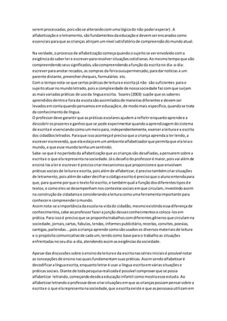 seremprocessadas,poisvãose alterandocomumalógicado não poderesperar) .A
alfabetizaçãoe oletramento,sãofundamentosdaeducaçãoe devemserencaradoscomo
essenciaisparaque ascrianças atinjamumnível satisfatóriode compreensãodomundoatual.
Na verdade,oprocessode alfabetizaçãocomeçaquandoosujeitose verenvolvidocoma
exigênciadosaberlere escreverpararesolversituaçõescotidianas.Aomesmotempoque vão
compreendendoseussignificados,vãocompreendendoafunçãoda escritano dia-a-dia:
escreverparaanotar recados,as compras da feiraousupermercado,paradarnotícias a um
parente distante,preenchercheques,formulários etc.
Com o temponota-se que certaspráticasde leiturae escritajá não são suficientes parao
sujeitoatuarnomundoletrado,poisa complexidade de nossasociedade fazcomque surjam
as maisvariadaspráticas de usoda línguaescrita. Soares(2003) supõe que ossaberes
aprendidosdentroe forada escolasãoassimiladosde maneirasdiferentese devemser
levadosemcontaquandopensamosemeducaçãoe,de modomais específico,quandose trata
de conhecimentode língua.
O professordeve garantirque aspráticasescolaresajudemarefletirenquantoaprendee a
descobrirosprazerese ganhosque se pode experimentarquandoaaprendizagemdosistema
de escritaé vivenciandocomoummeiopara,independentemente,exerceraleiturae a escrita
dos cidadãosletrados.Paraque issoaconteçaé precisoque a criança aprendaa ler lendo,a
escreverescrevendo,que elaestejaemumambientealfabetizadorque permitaque elaleiao
mundo,e que esse mundotenhaumsentindo.
Sabe-se que é noperíododa alfabetizaçãoque ascriançassão desafiadas,apensaremsobre a
escritae o que elarepresentanasociedade.Jáo desafiodoprofessoré maior,poisvai alémde
ensiná-losalere escreveré precisocriarmecanismosque proporcionee que envolvam
práticassociaisde leiturae escrita,poisalémde alfabetizar,é precisotambémcriarsituações
de letramento,poisalémde saberdecifrarocódigoescritoé precisoque oalunoentendapara
que,para queme porque o textofoi escrito,e tambémqual a funçãodosdiferentestiposde
textos,e comoelesse desempenhamnoscontextossociaisemque circulam, investindoassim
na construçãoda cidadaniae considerandoaleituracomoumaferramentaimportante para
conhecere compreenderomundo.
Assimnota-se aimportânciadaescolana vidado cidadão,mesmoexistindoessadiferençade
conhecimentos,cabe aoprofessorfazerajunção dessesconhecimentose coloca-losem
prática.Para issoé precisoque se proponhatrabalhoscomdiferentesgênerosque circulamna
sociedade,jornais,cartas, fabulas,lendas,informespublicitário,receitas,convites,poesias,
cantigas,parlendas...,poisacriança aprende comosãousadosos diversosmateriaisde leitura
e o propósitocomunicativode cadaum, tendocomo base para o trabalhoas situações
enfrentadasnoseudia-a-dia,atendendoassimasexigênciasdasociedade.
Apesardasdiscussõessobre oensinodaleiturae da escritanassériesiniciaisé possível notar
as concepçõesde ensinonasquaisfundamentamsuaspráticas.Assimsendoalfabetizaré
decodificaralínguaescrita,enquantoletraré usar a língua escritaemváriassituaçõese
práticassociais.Diante de todapesquisarealizadaé possível comprovarque se possa
alfabetizar letrando,começandodesdeaeducaçãoinfantil comomostraesse estudo.Ao
alfabetizarletrandooprofessordeve criarsituaçõesemque ascriançaspossampensarsobre a
escritae o que elarepresentanasociedade,que aescritaexiste e que aspessoasautilizamem
 