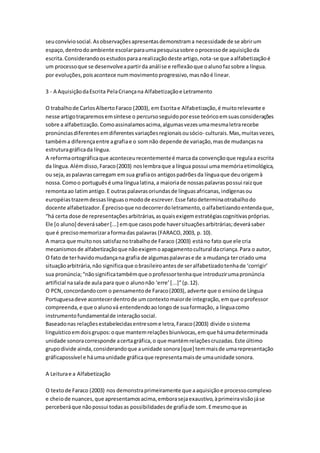 seuconvíviosocial.Asobservaçõesapresentasdemonstrama necessidade de se abrirum
espaço,dentrodoambiente escolarparaumapesquisasobre oprocessode aquisiçãoda
escrita.Considerandoosestudosparaarealizaçãodeste artigo,nota-se que aalfabetizaçãoé
um processoque se desenvolveapartirda análise e reflexãoque oalunofazsobre a língua.
por evoluções,poisacontece nummovimentoprogressivo,masnãoé linear.
3 - A AquisiçãodaEscrita PelaCriançana Alfabetizaçãoe Letramento
O trabalhode CarlosAlbertoFaraco (2003), em Escritae Alfabetização,é muitorelevante e
nesse artigotraçaremosemsíntese o percursoseguidoporesse teóricoemsuasconsiderações
sobre a alfabetização.Comoassinalamosacima,algumasvezesumamesmaletrarecebe
pronúnciasdiferentesemdiferentesvariaçõesregionaisousócio- culturais.Mas,muitasvezes,
tambéma diferençaentre agrafiae o somnão depende de variação,masde mudançasna
estruturagráficada língua.
A reformaortográficaque aconteceurecentementeé marcada convençãoque regulaa escrita
da língua.Alémdisso,Faraco(2003) noslembraque a língua possui umamemóriaetimológica,
ou seja,aspalavrascarregam emsua grafiaos antigospadrõesda línguaque deuorigemà
nossa.Comoo portuguêsé uma língualatina,a maioriade nossaspalavraspossui raizque
remontaao latimantigo.E outraspalavrasoriundasde línguasafricanas,indígenasou
européiastrazemdessaslínguasomodode escrever.Esse fatodeterminaotrabalhodo
docente alfabetizador.Éprecisoque nodecorrerdoletramento,oalfabetizandoentendaque,
“há certa dose de representaçõesarbitrárias,asquaisexigemestratégiascognitivaspróprias.
Ele [o aluno] deverásaber[...] emque casospode haversituaçõesarbitrárias;deverásaber
que é precisomemorizaraformadas palavras (FARACO,2003, p. 10).
A marca que muitonos satisfaznotrabalhode Faraco (2003) estáno fato que ele cria
mecanismosde alfabetizaçãoque nãoexigemoapagamentocultural dacriança.Para o autor,
O fato de terhavidomudançana grafia de algumaspalavrase de a mudança tercriado uma
situaçãoarbitrária,não significaque obrasileiroantesde seralfabetizadotenhade ‘corrigir’
sua pronúncia;“nãosignificatambémque oprofessortenhaque introduzirumapronúncia
artificial nasalade aula para que o alunonão ‘erre’[...]”(p.12).
O PCN,concordandocom o pensamentode Faraco(2003), adverte que o ensinode Língua
Portuguesadeve acontecerdentrode umcontextomaiorde integração,emque oprofessor
compreenda,e que oalunová entendendoaolongo de suaformação, a línguacomo
instrumentofundamentalde interaçãosocial.
Baseadonas relaçõesestabelecidasentresome letra,Faraco(2003) divide osistema
linguísticoemdoisgrupos:oque mantemrelaçõesbiunívocas,emque háumadeterminada
unidade sonoracorresponde acertagráfica,o que mantémrelaçõescruzadas.Este último
grupodivide ainda,considerandoque aunidade sonora[que] temmaisde umarepresentação
gráficapossível e háumaunidade gráficaque representamaisde umaunidade sonora.
A Leiturae a Alfabetização
O textode Faraco (2003) nos demonstraprimeiramente que aaquisiçãoe processocomplexo
e cheiode nuances,que apresentamosacima,emborasejaexaustivo,àprimeiravisãojáse
perceberáque nãopossui todasas possibilidadesde grafiade som.Emesmoque as
 