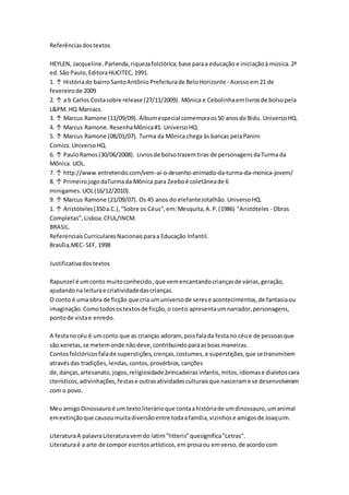 Referênciasdostextos
HEYLEN, Jacqueline. Parlenda,riquezafolclórica;base paraa educação e iniciaçãoà música.2ª
ed.São Paulo,EditoraHUCITEC, 1991.
1. ↑ Históriado bairroSantoAntônio Prefeiturade BeloHorizonte - Acessoem21 de
fevereiro de 2009
2. ↑ a b Carlos Costasobre release (27/11/2009). Mônica e Cebolinhaemlivrosde bolsopela
L&PM. HQ Maniacs.
3. ↑ Marcus Ramone (11/09/09). Álbumespecial comemoraos50 anosdo Bidu. UniversoHQ.
4. ↑ Marcus Ramone. ResenhaMônica#1. UniversoHQ.
5. ↑ Marcus Ramone (08/01/07). Turma da Mônica chega às bancas pelaPanini
Comics. UniversoHQ.
6. ↑ PauloRamos(30/06/2008). Livrosde bolsotrazemtiras de personagensdaTurma da
Mônica. UOL.
7. ↑ http://www.entretendo.com/vem-ai-o-desenho-animado-da-turma-da-monica-jovem/
8. ↑ PrimeirojogodaTurmada Mônica para Zeeboé coletâneade 6
minigames. UOL(16/12/2010).
9. ↑ Marcus Ramone (21/09/07). Os 45 anos do elefanteJotalhão. UniversoHQ.
1. ↑ Aristóteles(350a.C.),"Sobre os Céus",em:Mesquita,A.P.(1986) "Aristóteles - Obras
Completas",Lisboa:CFUL/INCM.
BRASIL.
ReferenciaisCurricularesNacionaisparaa Educação Infantil.
Brasília,MEC- SEF, 1998
Justificativadostextos
Rapunzel é umconto muitoconhecido,que vemencantandocriançasde várias,geração,
ajudandona leiturae criatividadedascrianças.
O conto é uma obra de ficção que cria umuniversode serese acontecimentos,de fantasiaou
imaginação.Comotodosostextosde ficção,o conto apresentaumnarrador,personagens,
pontode vistae enredo.
A festanocéu é umconto que as crianças adoram, poisfalada festano céue de pessoasque
são xeretas,se metemonde nãodeve,contribuindoparaasboas maneiras.
Contosfolclóricosfalade superstições,crenças,costumes, e superstições,que se transmitem
atravésdas tradições, lendas, contos, provérbios, canções
de, danças, artesanato, jogos, religiosidade,brincadeiras infantis, mitos, idiomas e dialetos cara
cterísticos,adivinhações,festase outrasatividadesculturaisque nascerame se desenvolveram
com o povo.
Meu amigoDinossauroé um textoliterárioque contaahistóriade umdinossauro,umanimal
emextinçãoque causoumuitadiversãoentre todaafamília,vizinhose amigosde Joaquim.
LiteraturaA palavraLiteraturavemdo latim"litteris"quesignifica"Letras".
Literaturaé a arte de compor escritosartísticos,em prosaou emverso,de acordo com
 