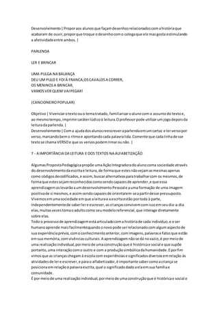 Desenvolvimento|Proporaos alunosque façamdesenhosrelacionadoscomahistóriaque
acabaram de ouvir,proporque troque odesenhocomo colegaque ele masgosta estimulando
a afetividadeentre ambos.|
PARLENDA
LER E BRINCAR
UMA PULGA NA BALANÇA
DEU UM PULO E FOIÀ FRANCA,OSCAVALOSA CORRER,
OS MENINOSA BRINCAR,
VAMOSVER QUEM VAIPEGAR!
(CANCIONEIROPOPULAR)
Objetivo|Vivenciarotextoouo tematratado, familiarizaroalunocom o assuntodo textoe,
ao mesmotempo,imprimircaráterlúdicoà leitura.Oprofessorpode utilizarumjogodepoisda
leituradaparlenda.|
Desenvolvimento|Coma ajudadosalunosreescreveraparlendaemumcartaz e lerversopor
verso,marcandobemo ritmoe apontandocada palavralida.Comente que cadalinhadesse
textose chama VERSOe que os versospodemrimarounão. |
7 - A IMPORTÂNCIA DA LEITURA E DOS TEXTOS NA ALFABETIZAÇÃO
AlgumasPropostaPedagógicapropõe umaAçãoIntegradoradoalunocoma sociedade através
do desenvolvimentodaescritae leitura,de formaque estesnãovejamasmesmasapenas
como códigosdecodificados,e assim,buscaralternativasparatrabalharcom os mesmos,de
formaque estessejamreconhecidoscomosendocapazesde aprender,e que essa
aprendizagemoslevarãoaumdesenvolvimento Pessoale auma formação de uma imagem
positivade si mesmos,e assimsendocapazesde orientarem-seapartirdesse pressuposto.
Vivemosemumasociedade emque aleiturae aescritaestão portoda à parte,
Independentementede saberlere escrever,ascriançasconvivemcomissoemseudia-a-dia
elas,muitasvezestomaoadultocomo seumodeloreferencial,que interage diretamente
sobre elas.
Todo o processode aprendizagemestáarticuladocoma históriade cada indivíduo,e oser
humanoaprende maisfacilmentequandoonovopode serrelacionadocomalgumaspectode
sua experiênciaprévia,comoconhecimentoanterior,comimagens,palavrase fatosque estão
emsua memória,comvivênciasculturais.A aprendizagemnãose dá novazio,é pormeiode
uma realizaçãoindividual,pormeiode umaconstruçãoque é históricae social e que supõe
portanto,uma interaçãocomo outro e com a produçãosimbólicadahumanidade.Eporfim
vimosque as criançaschegam à escolacom experiênciase significadosdiversosemrelação às
atividadesde lere escrever,e parao alfabetizador,é importante sabercomoacriança se
posicionaemrelaçãoà palavraescrita,qual o significadodadoaelaemsua famíliae
comunidade.
É por meiode uma realizaçãoindividual,pormeiode umaconstruçãoque é históricae social e
 