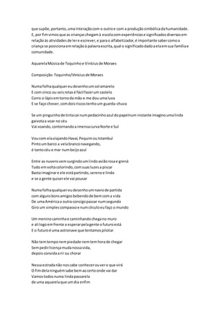 que supõe,portanto,umainteraçãocom o outroe com a produçãosimbólicadahumanidade.
E, por fimvimosque as criançaschegamà escolacomexperiênciase significadosdiversosem
relaçãoàs atividadesde lere escrever,e parao alfabetizador,é importante sabercomoa
criança se posicionaemrelaçãoà palavraescrita,qual o significadodadoaelaemsua famíliae
comunidade.
AquarelaMúsicade Toquinhoe Viníciusde Moraes
Composição:Toquinho/Viniciusde Moraes
Numafolhaqualquereudesenhoumsol amarelo
E com cinco ou seisretasé fácil fazerum castelo
Corro o lápisemtornoda mão e me dou umaluva
E se faço chover,comdoisriscostenhoum guarda-chuva
Se um pinguinhode tintacai numpedacinhoazul dopapelnum instante imaginoumalinda
gaivotaa voar no céu
Vai voando,contornandoa imensacurvaNorte e Sul
Voucom elaviajandoHavaí,PequimouIstambul
Pintoumbarco a velabranconavegando,
é tantocéu e mar numbeijoazul
Entre as nuvensvemsurgindoumlindoaviãorosae grená
Tudo emvoltacolorindo,comsuasluzesa piscar
Basta imaginare ele estápartindo,serenoe lindo
e se a gente quiserele vai pousar
Numafolhaqualquereudesenhoumnaviode partida
com algunsbonsamigosbebendode bemcoma vida
De umaAméricaa outra consigopassar numsegundo
Giro um simplescompassoe numcírculoeufaço o mundo
Um meninocaminhae caminhandochegano muro
e ali logoemfrente a esperarpelagente ofuturoestá
E o futuroé uma astronave que tentamospilotar
Não temtemponempiedade nemtemhorade chegar
Sempedirlicençamudanossavida,
depoisconvidaarir ou chorar
Nessaestradanão noscabe conhecerouvero que virá
O fimdelaninguémsabe bemaocertoonde vai dar
Vamostodosnuma lindapassarela
de uma aquarelaque umdia enfim
 